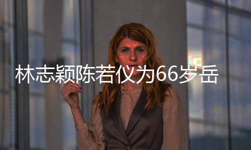 若仪人同高父最为6框岳颖陈岳父林志庆生6岁 三